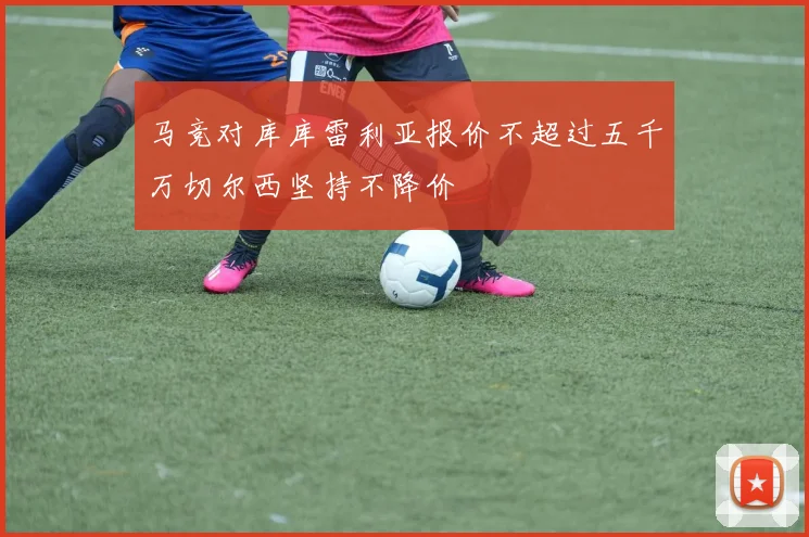 马竞对库库雷利亚报价不超过五千万切尔西坚持不降价