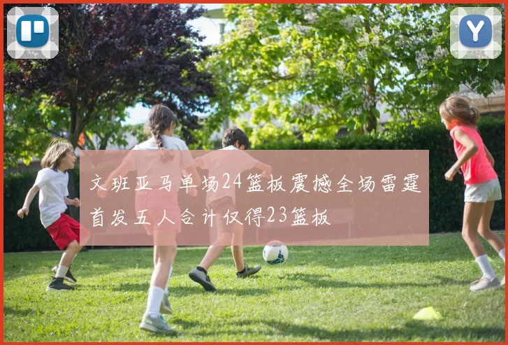 文班亚马单场24篮板震撼全场雷霆首发五人合计仅得23篮板