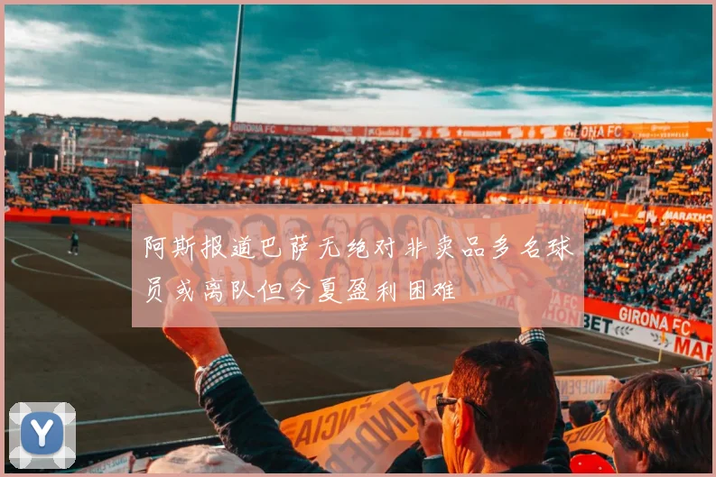 阿斯报道巴萨无绝对非卖品多名球员或离队但今夏盈利困难