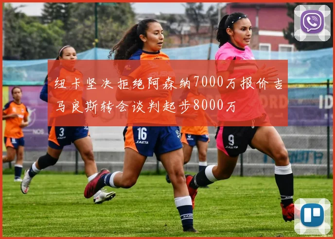 纽卡坚决拒绝阿森纳7000万报价吉马良斯转会谈判起步8000万