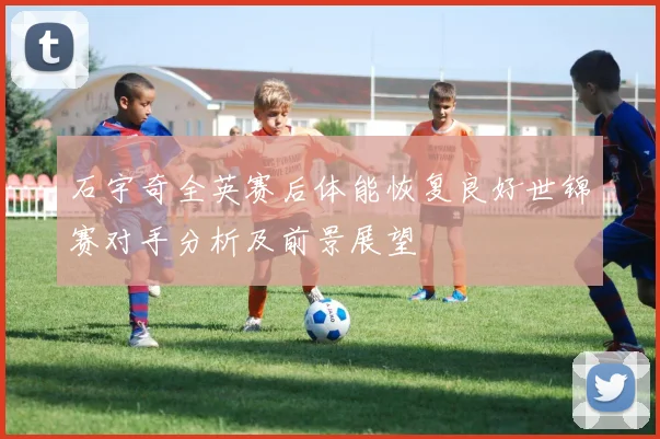 石宇奇全英赛后体能恢复良好世锦赛对手分析及前景展望