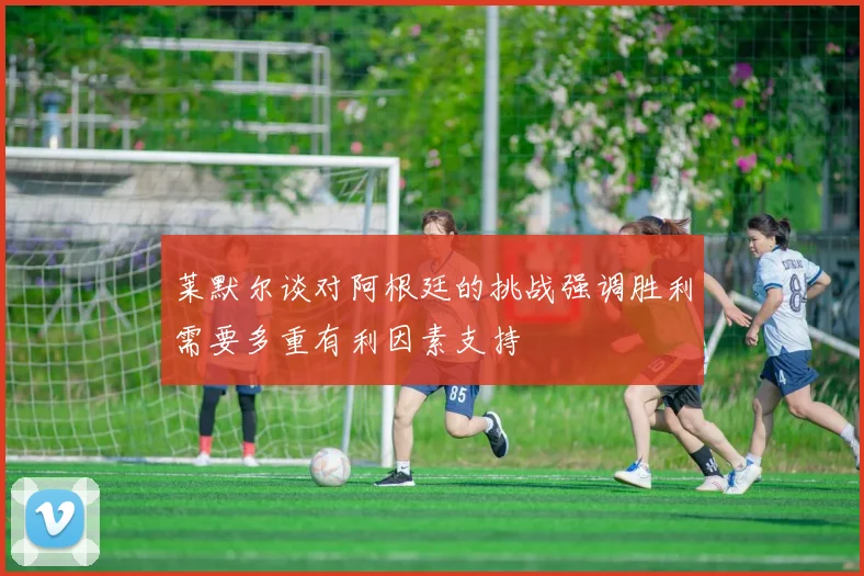 莱默尔谈对阿根廷的挑战强调胜利需要多重有利因素支持