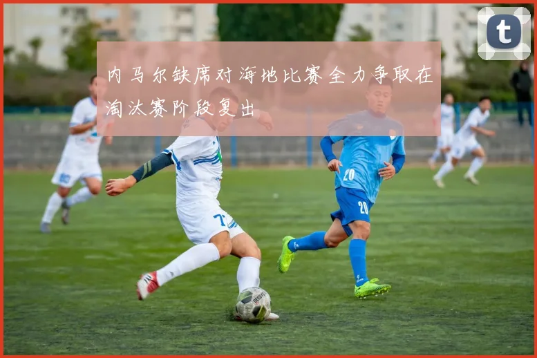 内马尔缺席对海地比赛全力争取在淘汰赛阶段复出