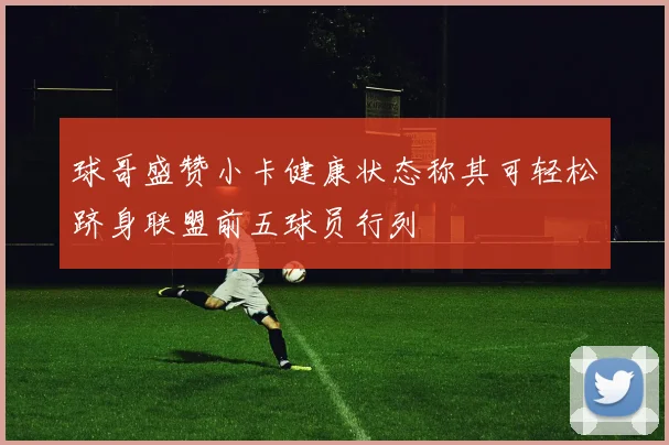 球哥盛赞小卡健康状态称其可轻松跻身联盟前五球员行列