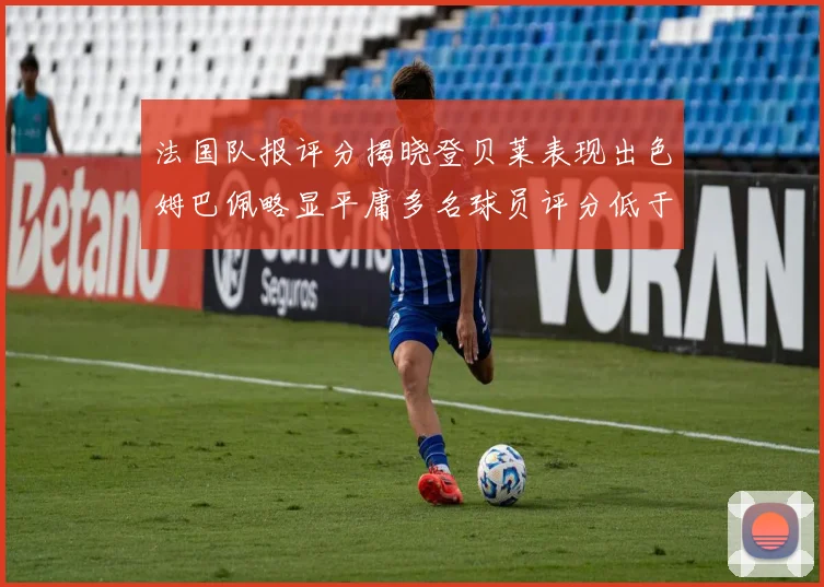法国队报评分揭晓登贝莱表现出色姆巴佩略显平庸多名球员评分低于六分