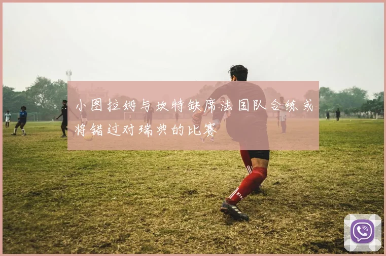 小图拉姆与坎特缺席法国队合练或将错过对瑞典的比赛
