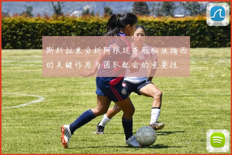 斯科拉里分析阿根廷夺冠秘诀梅西的关键作用与团队配合的重要性