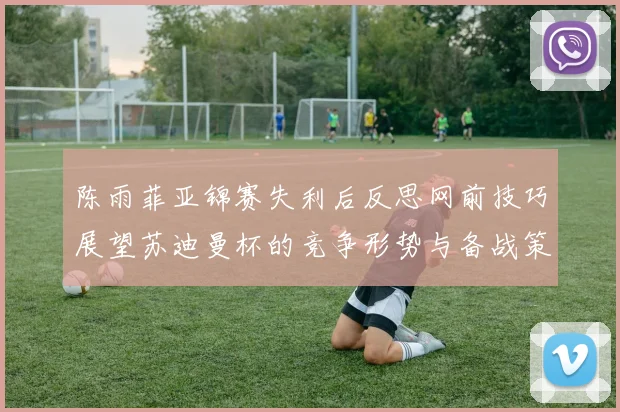 陈雨菲亚锦赛失利后反思网前技巧展望苏迪曼杯的竞争形势与备战策略