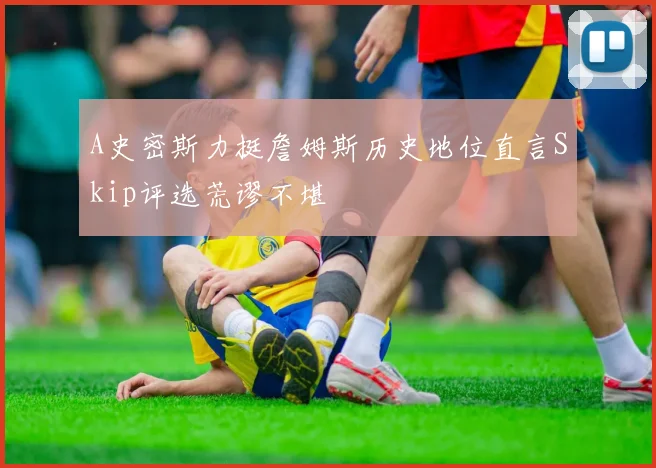 A史密斯力挺詹姆斯历史地位直言Skip评选荒谬不堪