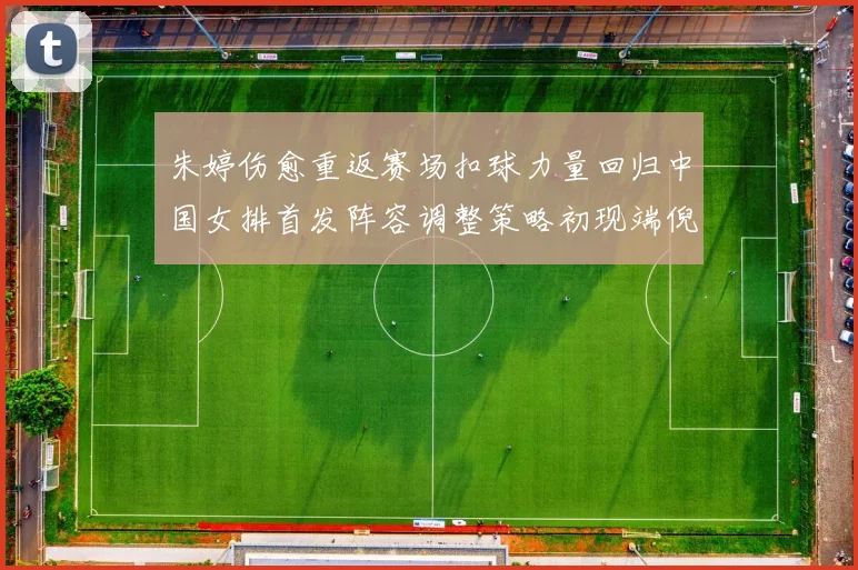 朱婷伤愈重返赛场扣球力量回归中国女排首发阵容调整策略初现端倪