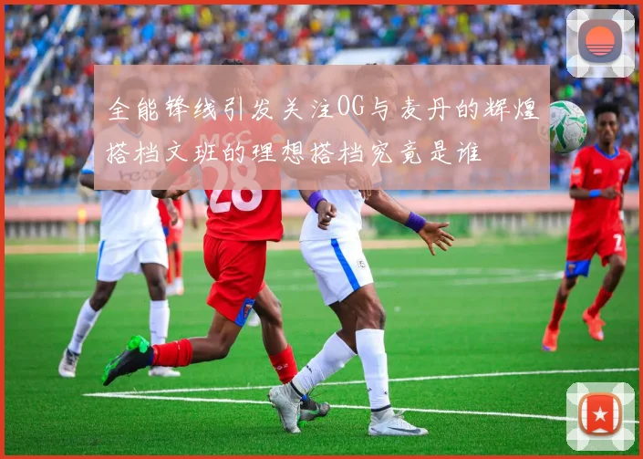 全能锋线引发关注OG与麦丹的辉煌搭档文班的理想搭档究竟是谁