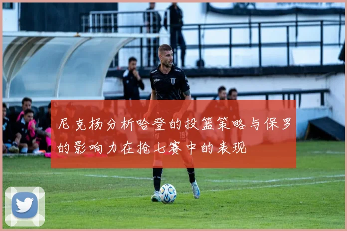 尼克杨分析哈登的投篮策略与保罗的影响力在抢七赛中的表现