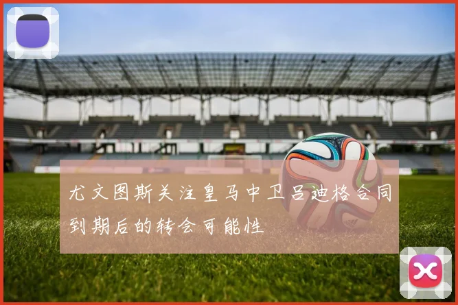 尤文图斯关注皇马中卫吕迪格合同到期后的转会可能性