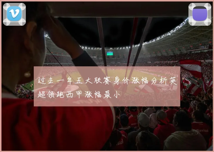 过去一年五大联赛身价涨幅分析英超领跑西甲涨幅最小