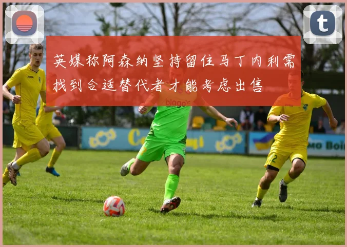 英媒称阿森纳坚持留住马丁内利需找到合适替代者才能考虑出售