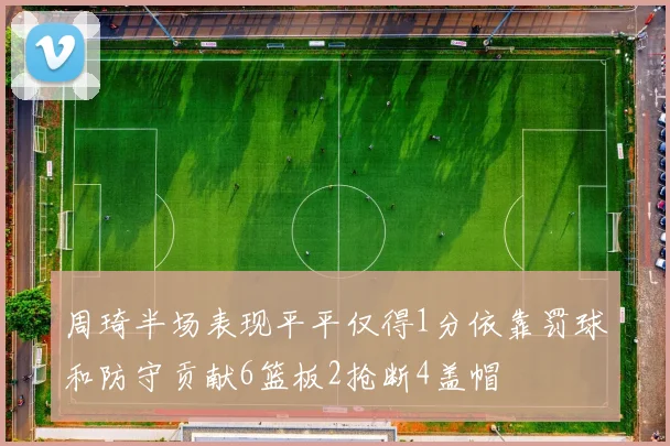 周琦半场表现平平仅得1分依靠罚球和防守贡献6篮板2抢断4盖帽