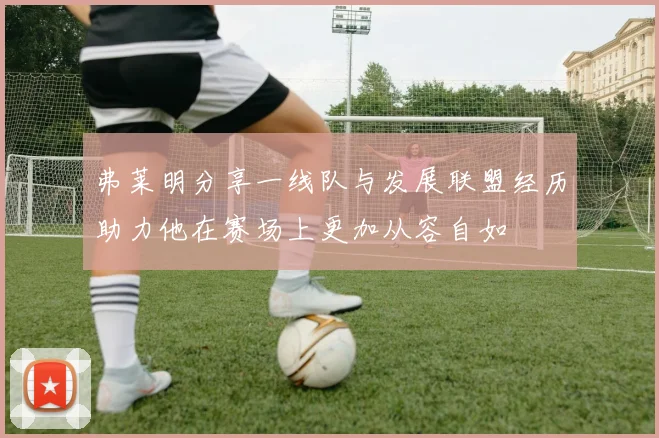 弗莱明分享一线队与发展联盟经历助力他在赛场上更加从容自如