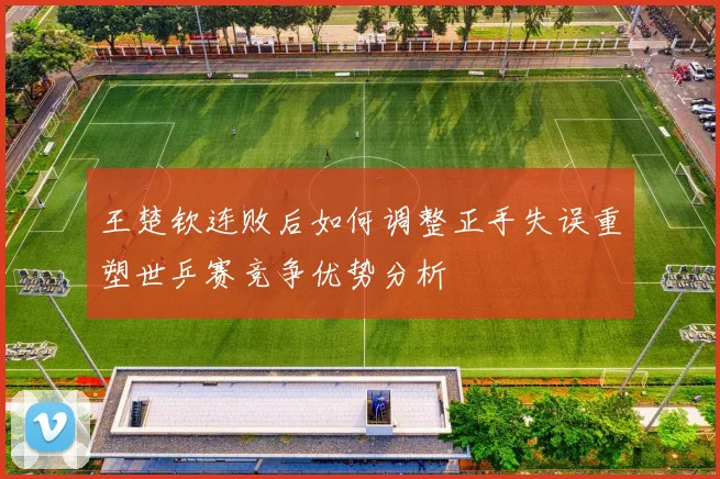 王楚钦连败后如何调整正手失误重塑世乒赛竞争优势分析