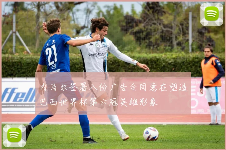 内马尔签署八份广告合同意在塑造巴西世界杯第六冠英雄形象