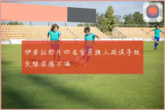 伊劳拉怒斥四名官员换人延误导致失球深感不满