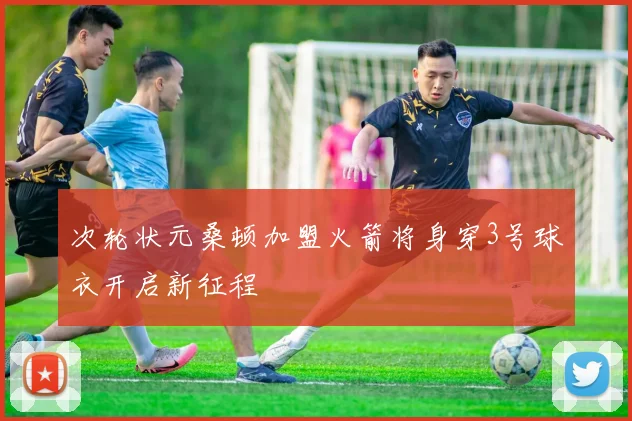 次轮状元桑顿加盟火箭将身穿3号球衣开启新征程
