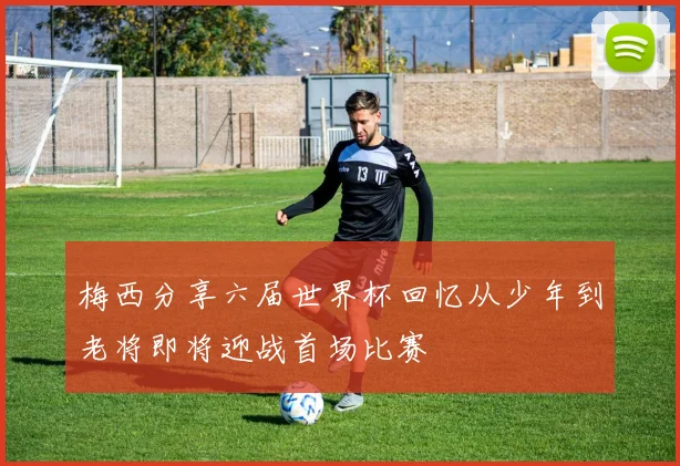 梅西分享六届世界杯回忆从少年到老将即将迎战首场比赛