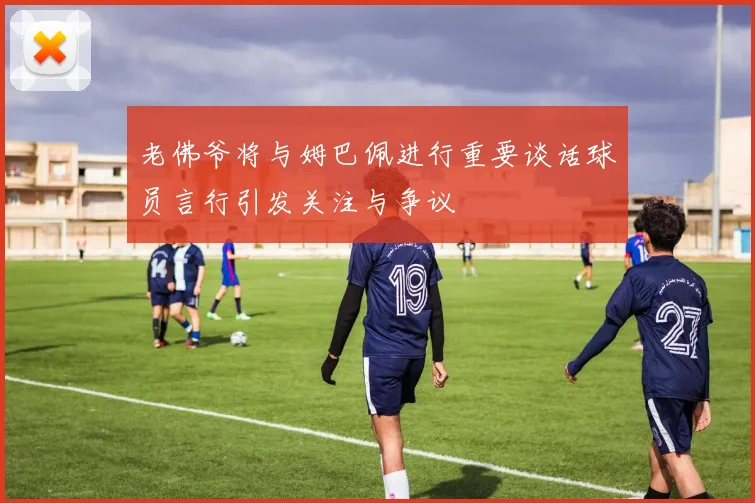 老佛爷将与姆巴佩进行重要谈话球员言行引发关注与争议