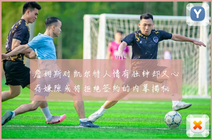 詹姆斯对凯尔特人情有独钟却又心存嫌隙或将拒绝签约的内幕揭秘