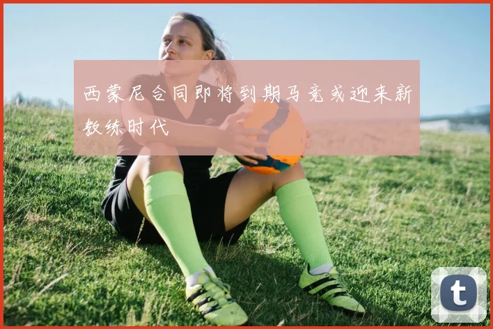 西蒙尼合同即将到期马竞或迎来新教练时代
